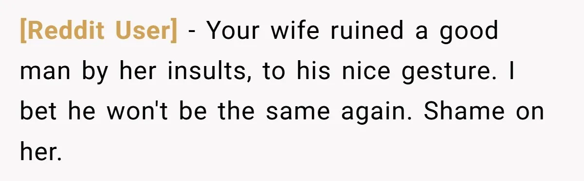 [Reddit User] − Your wife ruined a good man by her insults, to his nice gesture. I bet he won't be the same again. Shame on her.