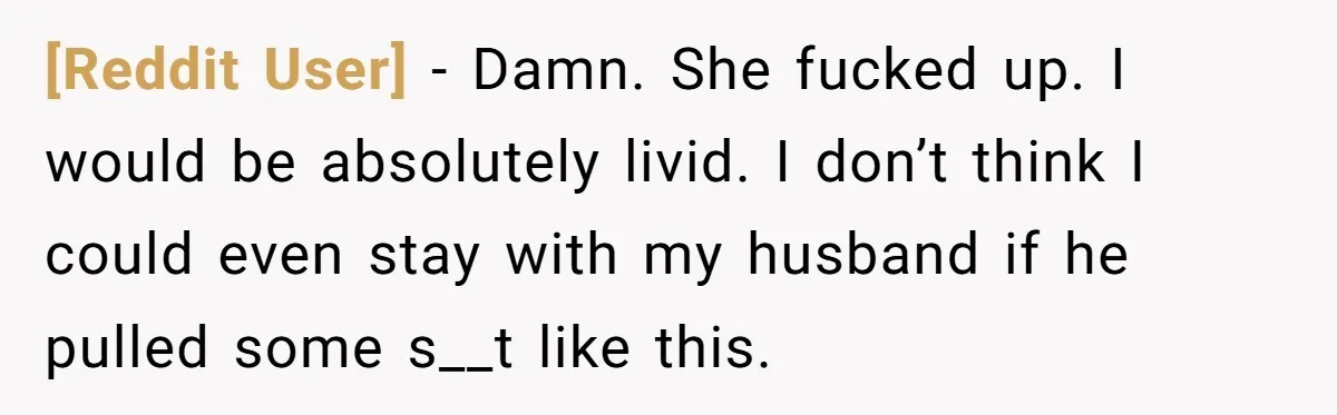 [Reddit User] − Damn. She fucked up. I would be absolutely livid. I don’t think I could even stay with my husband if he pulled some s__t like this.