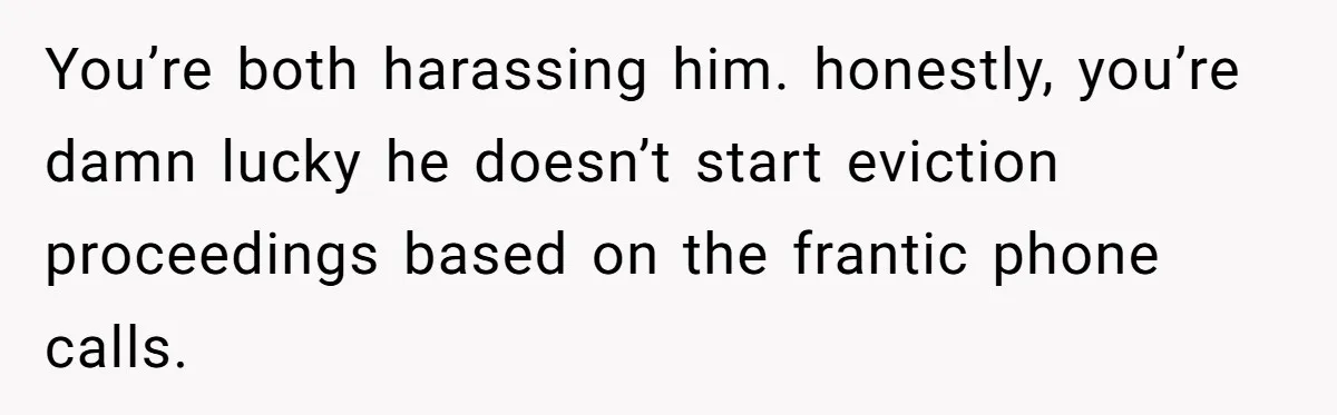 Man Explodes After Pregnant Wife Insults Their Generous Landlord And Loses Cheap Rent You’re both harassing him. honestly, you’re damn lucky he doesn’t start eviction proceedings based on the frantic phone calls.