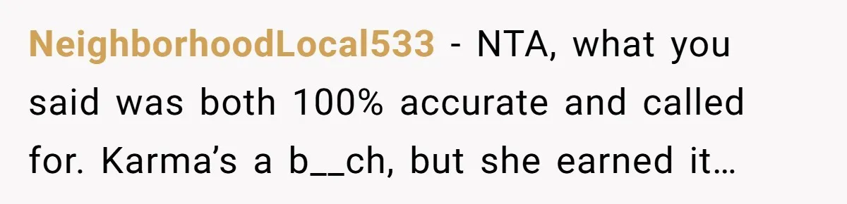 Woman Tells Her Ex’s Mistress Her Dead Parents Would Be Proud, Friends Say She Crossed A Line NeighborhoodLocal533 − NTA, what you said was both 100% accurate and called for. Karma’s a b__ch, but she earned it…