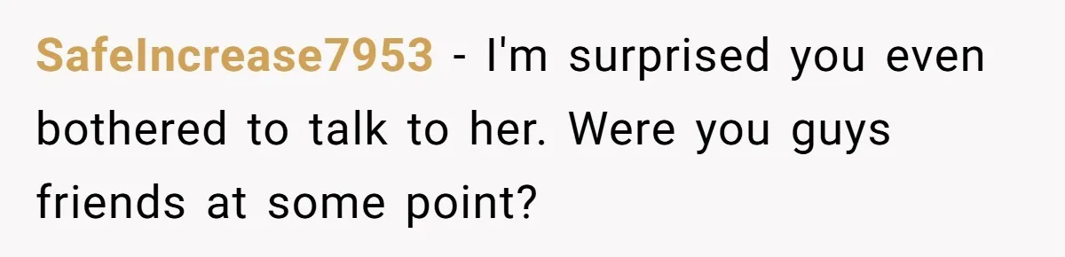 Woman Tells Her Ex’s Mistress Her Dead Parents Would Be Proud, Friends Say She Crossed A Line SafeIncrease7953 − I'm surprised you even bothered to talk to her. Were you guys friends at some point?