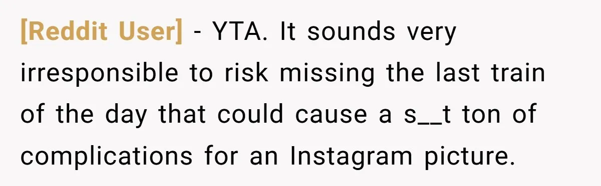 [Reddit User] − YTA. It sounds very irresponsible to risk missing the last train of the day that could cause a s__t ton of complications for an Instagram picture.