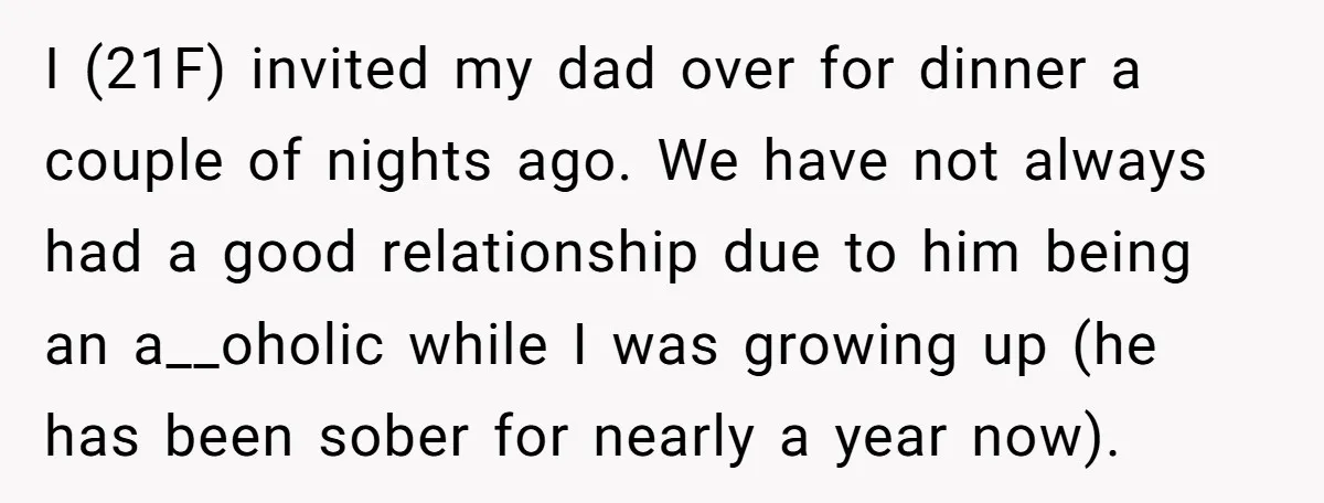 I (21F) invited my dad over for dinner a couple of nights ago. We have not always had a good relationship due to him being an a__oholic while I was...