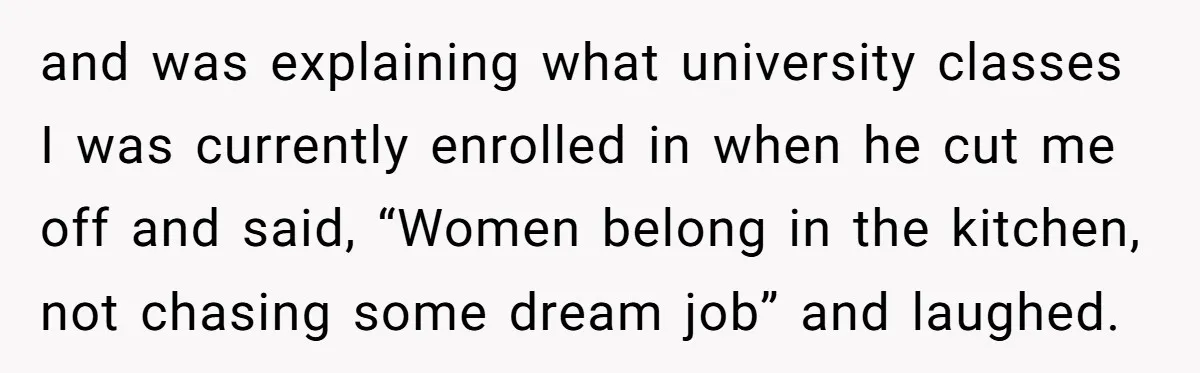 and was explaining what university classes I was currently enrolled in when he cut me off and said, “Women belong in the kitchen, not chasing some dream job” and laughed.
