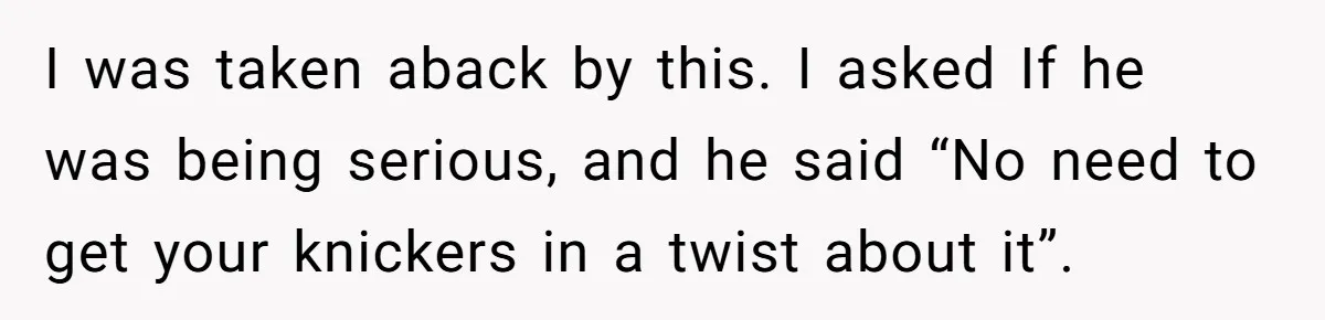 I was taken aback by this. I asked If he was being serious, and he said “No need to get your knickers in a twist about it”.