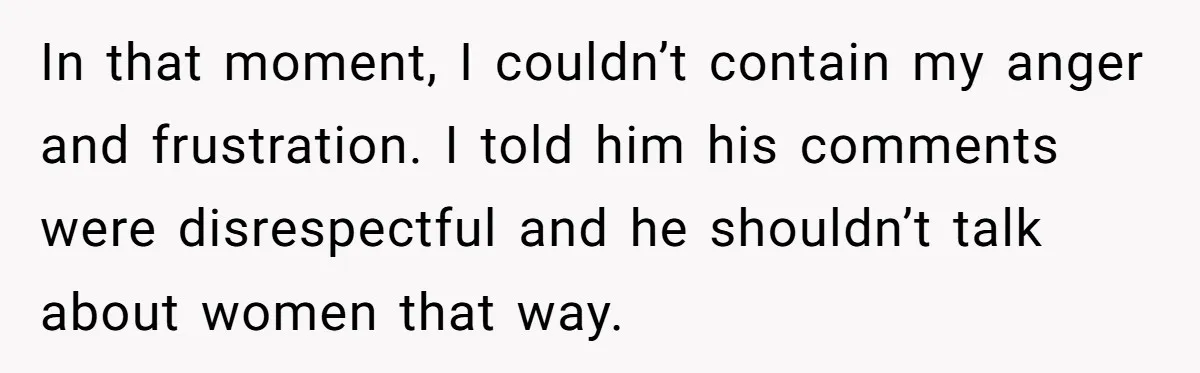 In that moment, I couldn’t contain my anger and frustration. I told him his comments were disrespectful and he shouldn’t talk about women that way.