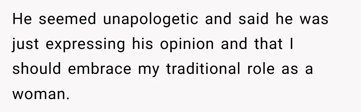 He seemed unapologetic and said he was just expressing his opinion and that I should embrace my traditional role as a woman.