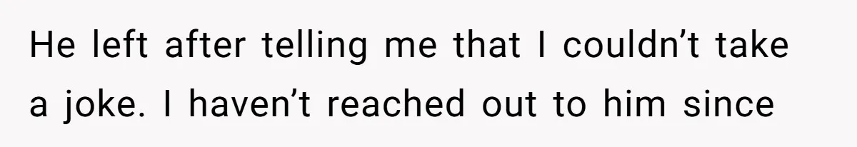 He left after telling me that I couldn’t take a joke. I haven’t reached out to him since