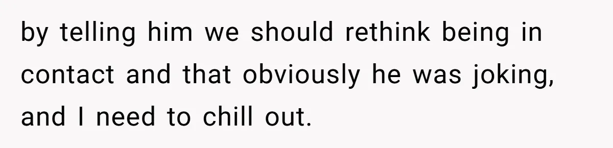by telling him we should rethink being in contact and that obviously he was joking, and I need to chill out.