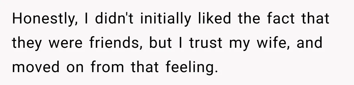 Man Considers Divorce After Wife Cheats With Ex While Grieving Her Parents’ Deaths Honestly, I didn't initially liked the fact that they were friends, but I trust my wife, and moved on from that feeling.