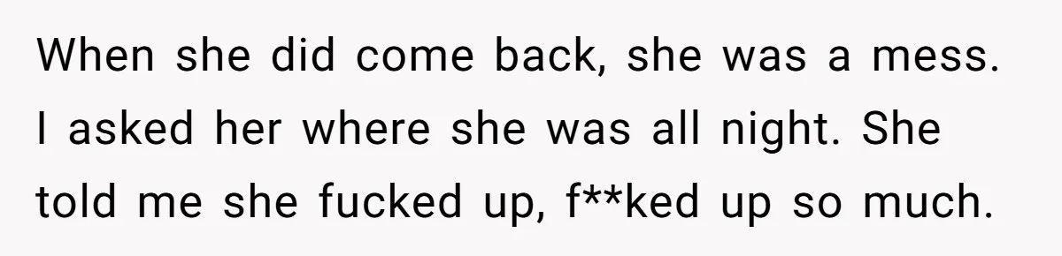 Man Considers Divorce After Wife Cheats With Ex While Grieving Her Parents’ Deaths When she did come back, she was a mess. I asked her where she was all night. She told me she fucked up, f**ked up so much.