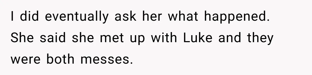 Man Considers Divorce After Wife Cheats With Ex While Grieving Her Parents’ Deaths I did eventually ask her what happened. She said she met up with Luke and they were both messes.