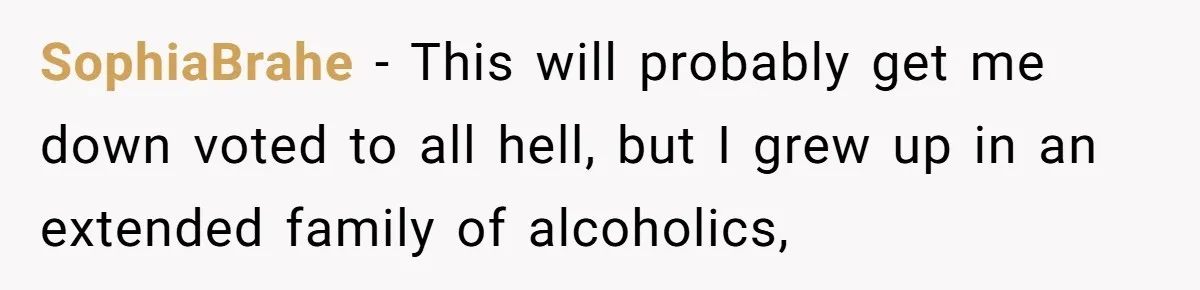 SophiaBrahe − This will probably get me down voted to all hell, but I grew up in an extended family of alcoholics,