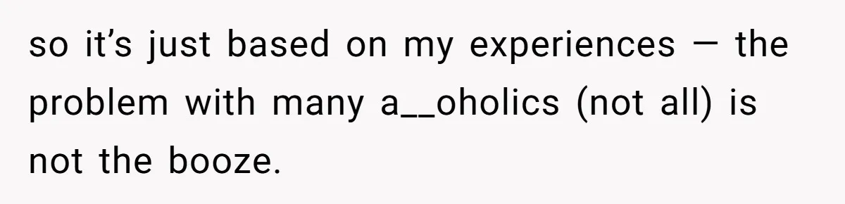 so it’s just based on my experiences — the problem with many a__oholics (not all) is not the booze.