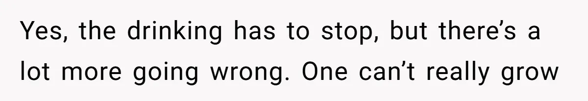 Yes, the drinking has to stop, but there’s a lot more going wrong. One can’t really grow