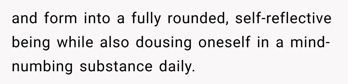 and form into a fully rounded, self-reflective being while also dousing oneself in a mind-numbing substance daily.