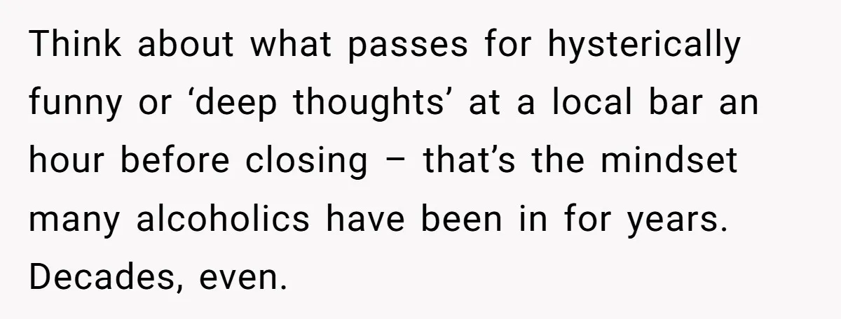 Think about what passes for hysterically funny or ‘deep thoughts’ at a local bar an hour before closing – that’s the mindset many alcoholics have been in for years. Decades,...