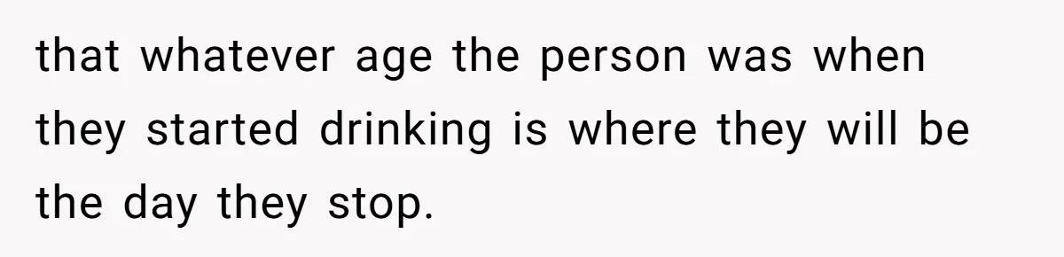 that whatever age the person was when they started drinking is where they will be the day they stop.