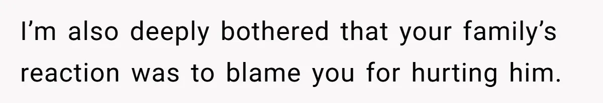 I’m also deeply bothered that your family’s reaction was to blame you for hurting him.