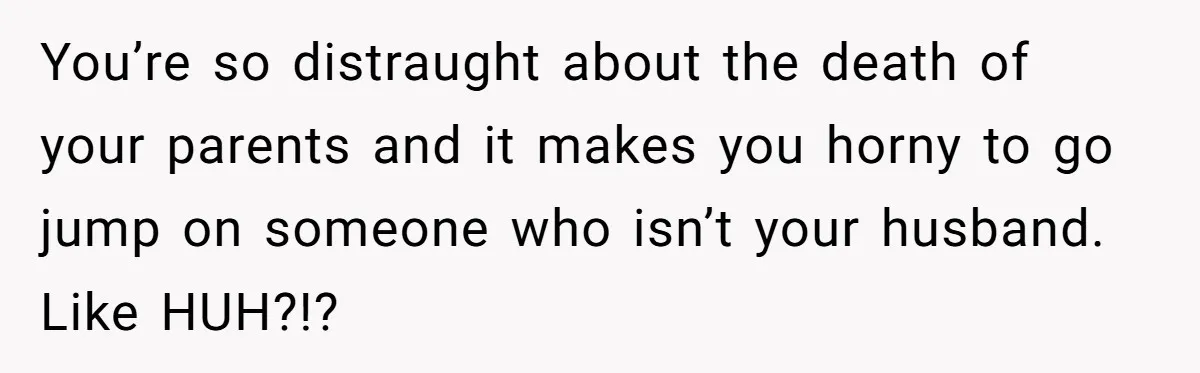 Man Considers Divorce After Wife Cheats With Ex While Grieving Her Parents’ Deaths You’re so distraught about the death of your parents and it makes you horny to go jump on someone who isn’t your husband. Like HUH?!?