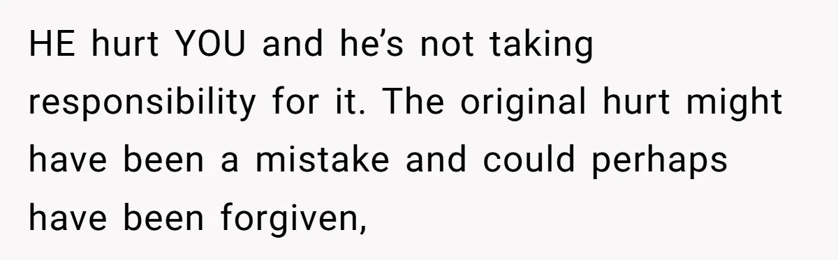 HE hurt YOU and he’s not taking responsibility for it. The original hurt might have been a mistake and could perhaps have been forgiven,