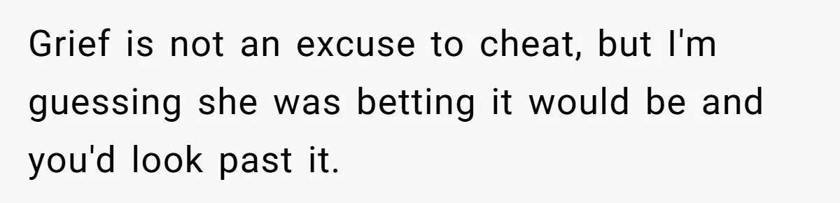 Man Considers Divorce After Wife Cheats With Ex While Grieving Her Parents’ Deaths Grief is not an excuse to cheat, but I'm guessing she was betting it would be and you'd look past it.