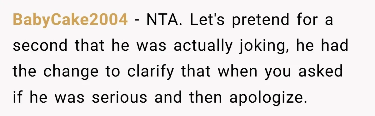 BabyCake2004 − NTA. Let's pretend for a second that he was actually joking, he had the change to clarify that when you asked if he was serious and then apologize.