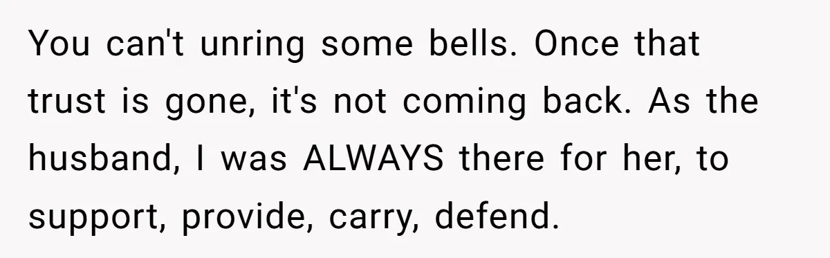Man Considers Divorce After Wife Cheats With Ex While Grieving Her Parents’ Deaths You can't unring some bells. Once that trust is gone, it's not coming back. As the husband, I was ALWAYS there for her, to support, provide, carry, defend.