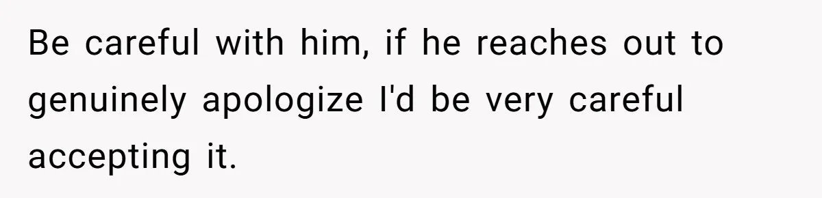 Be careful with him, if he reaches out to genuinely apologize I'd be very careful accepting it.
