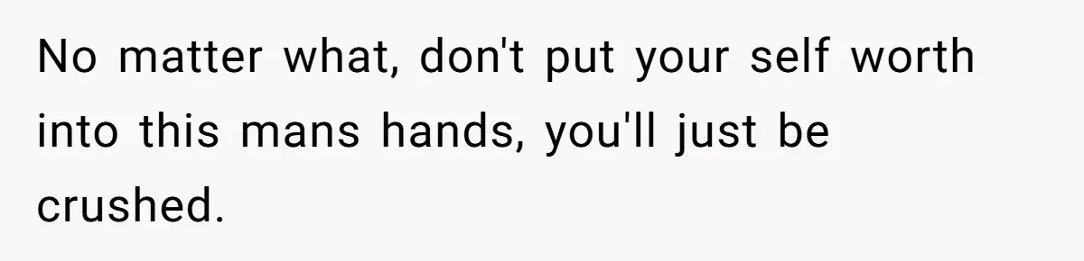 No matter what, don't put your self worth into this mans hands, you'll just be crushed.