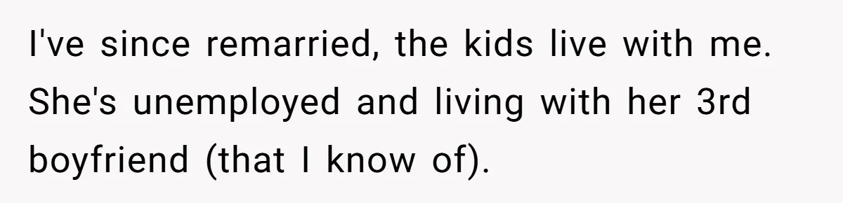Man Considers Divorce After Wife Cheats With Ex While Grieving Her Parents’ Deaths I've since remarried, the kids live with me. She's unemployed and living with her 3rd boyfriend (that I know of).