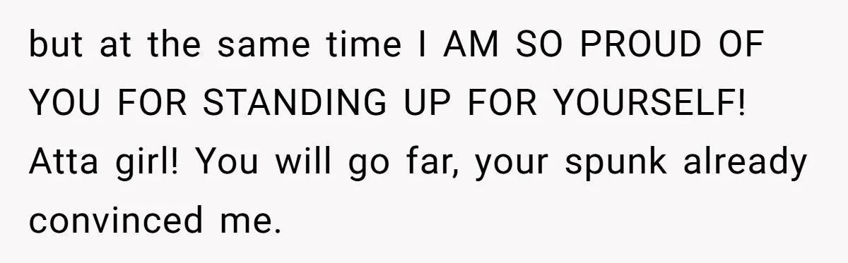 but at the same time I AM SO PROUD OF YOU FOR STANDING UP FOR YOURSELF! Atta girl! You will go far, your spunk already convinced me.