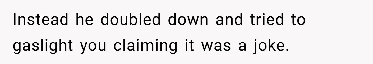 Instead he doubled down and tried to gaslight you claiming it was a joke.