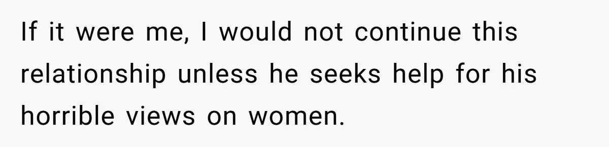 If it were me, I would not continue this relationship unless he seeks help for his horrible views on women.