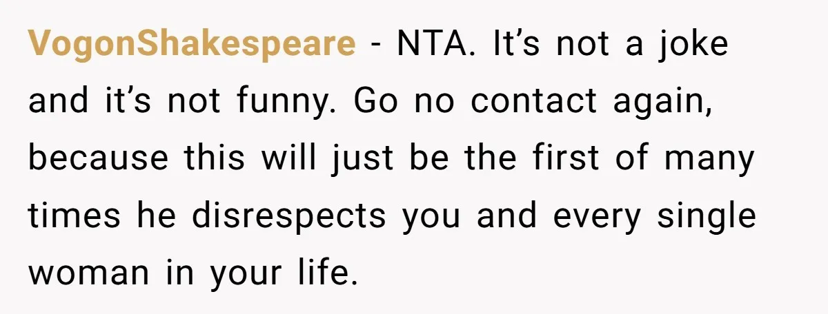VogonShakespeare − NTA. It’s not a joke and it’s not funny. Go no contact again, because this will just be the first of many times he disrespects you and every...