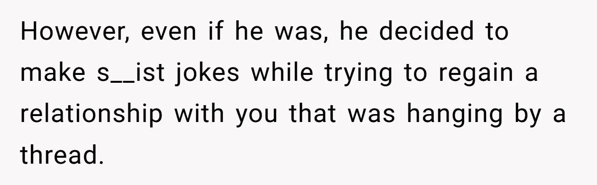 However, even if he was, he decided to make s__ist jokes while trying to regain a relationship with you that was hanging by a thread.