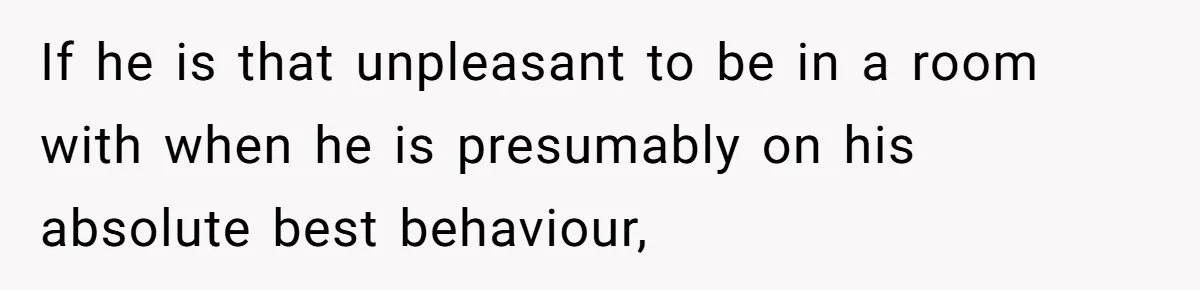 If he is that unpleasant to be in a room with when he is presumably on his absolute best behaviour,