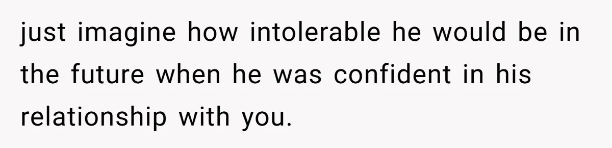 just imagine how intolerable he would be in the future when he was confident in his relationship with you.