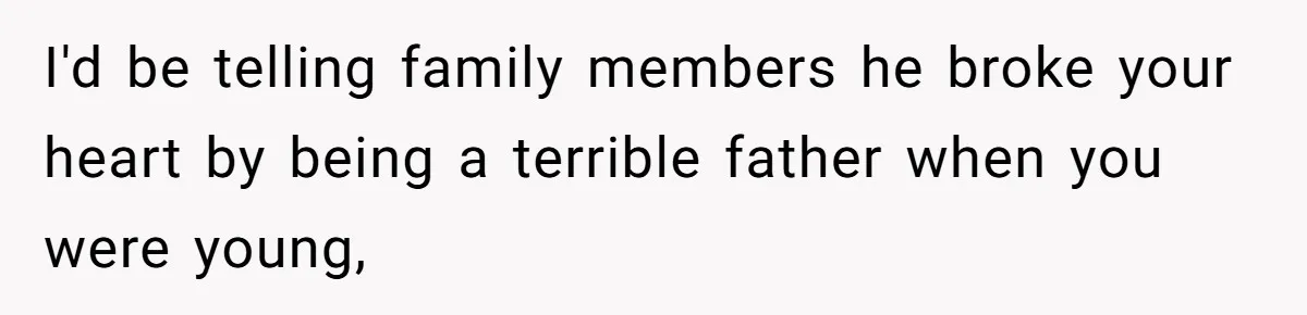 I'd be telling family members he broke your heart by being a terrible father when you were young,