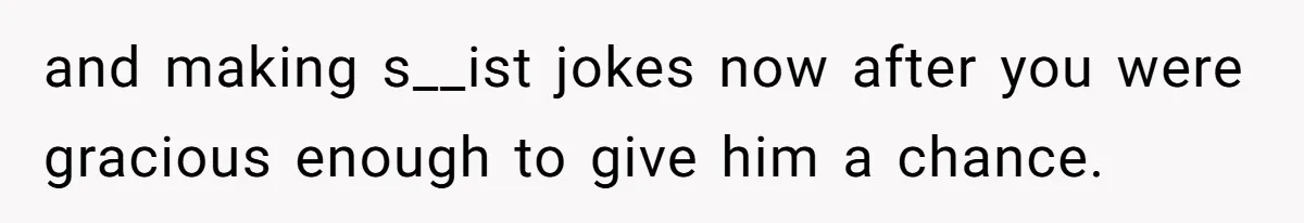 and making s__ist jokes now after you were gracious enough to give him a chance.