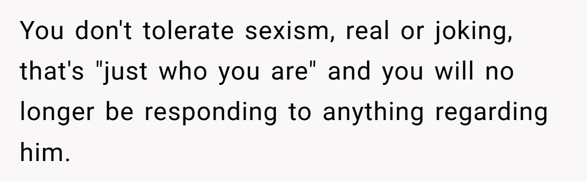 You don't tolerate sexism, real or joking, that's "just who you are" and you will no longer be responding to anything regarding him.