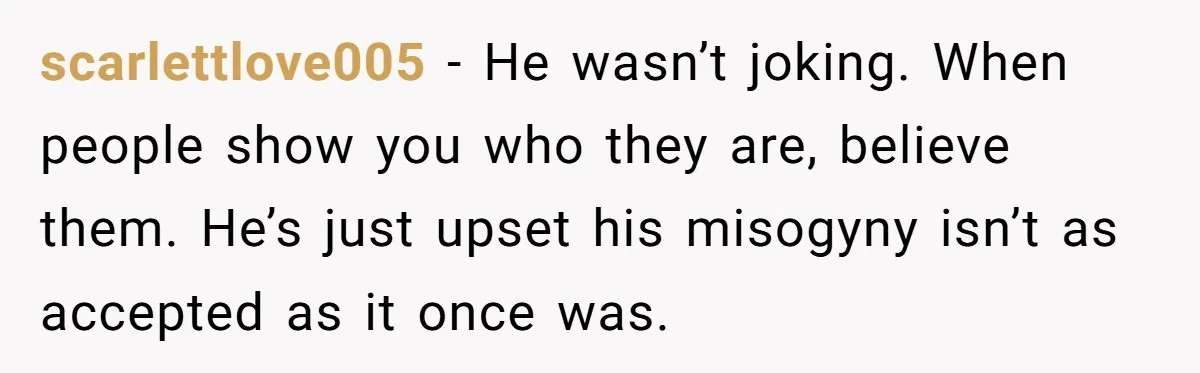 scarlettlove005 − He wasn’t joking. When people show you who they are, believe them. He’s just upset his misogyny isn’t as accepted as it once was.