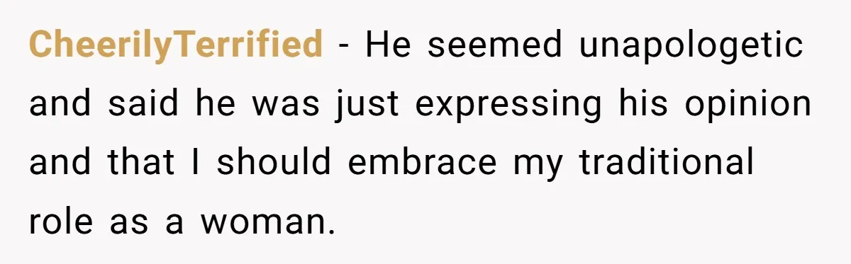 CheerilyTerrified − He seemed unapologetic and said he was just expressing his opinion and that I should embrace my traditional role as a woman.