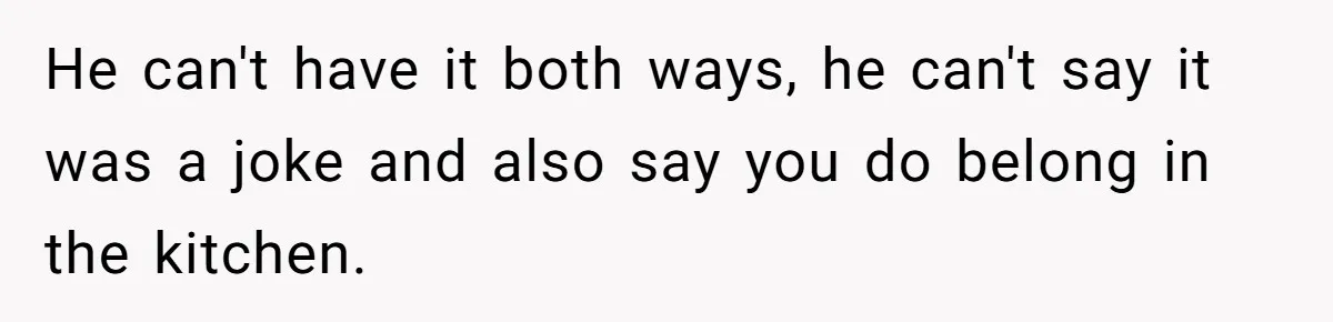 He can't have it both ways, he can't say it was a joke and also say you do belong in the kitchen.