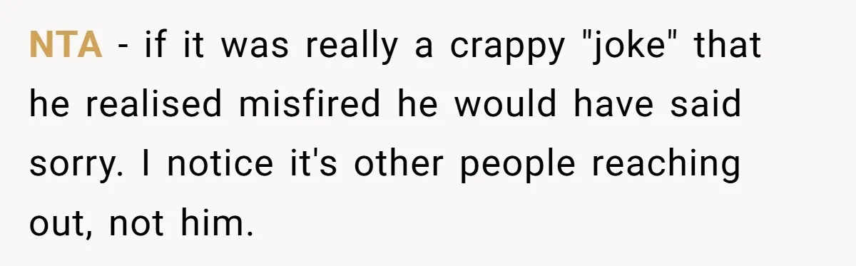 NTA - if it was really a crappy "joke" that he realised misfired he would have said sorry. I notice it's other people reaching out, not him.
