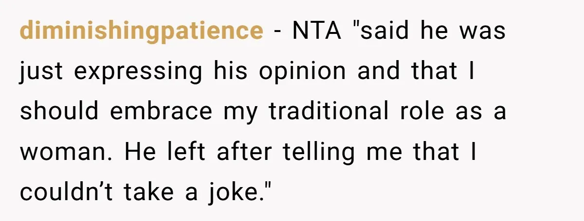 diminishingpatience − NTA "said he was just expressing his opinion and that I should embrace my traditional role as a woman. He left after telling me that I couldn’t take...