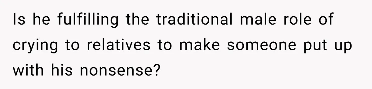 Is he fulfilling the traditional male role of crying to relatives to make someone put up with his nonsense?