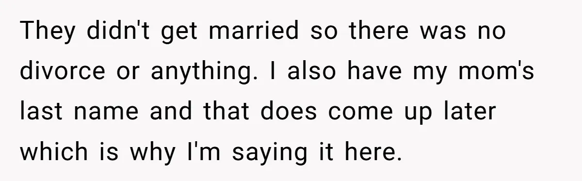 Teenage Son Unleashes Brutal Truth On Father's Wife Over Constant Mom Bashing And Forced Closeness They didn't get married so there was no divorce or anything. I also have my mom's last name and that does come up later which is why I'm saying it...