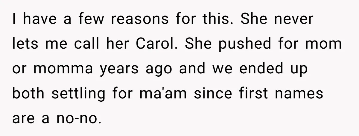 Teenage Son Unleashes Brutal Truth On Father's Wife Over Constant Mom Bashing And Forced Closeness I have a few reasons for this. She never lets me call her Carol. She pushed for mom or momma years ago and we ended up both settling for ma'am...