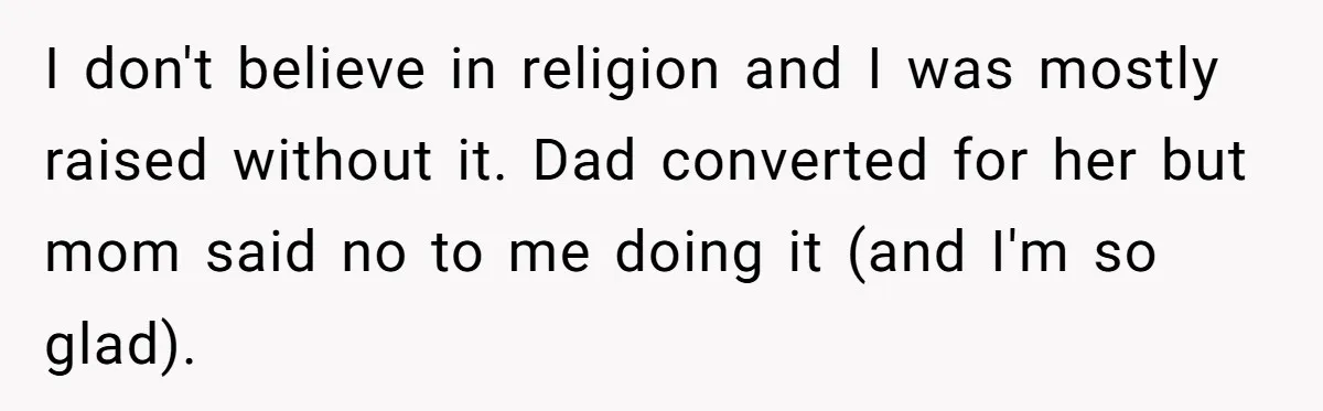Teenage Son Unleashes Brutal Truth On Father's Wife Over Constant Mom Bashing And Forced Closeness I don't believe in religion and I was mostly raised without it. Dad converted for her but mom said no to me doing it (and I'm so glad).